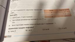 bi bir
şekil
OO
II.
III.
Eşit ha
X, Y ve Z maddelerinin yoğunlukları tabloda veril-
3.
miştir.
Buna göre,
I.
1100
YAYINLARI
atginded ngluğublo
ifadelerinden hangileri doğrudur?
A) Yalnız II
B) I ve II
2009
Madde
X
C) II ve III
Y
X ve Z aynı, Y farklı maddedir.
Eşit kütlede alındıklarında hacimleri Z>X>Y+
olur.
Birim hacimdeki madde miktarı en büyük olan Y maddesidir.
Z
Yoğunluk (g/cm³)
1,5
2
0,5
D) I, II ve III
br
gozlemlemiş
10/0 21 2
20
lid's
*****
tahta