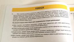 TÜRKÇE
- Bilim insanları bu kanıya varmak için 7.000 yıl önce yaşamış avcı-toplayıcılar ile 700 yıl önce ya
şamış çiftçilerin kemiklerini karşılaştırmış. Sonuçlar avcı-toplayıcıların kemiklerinin %20 daha kuvvetli
etmeleri ile ilişkilendiriliyor. Tarımla uğraşan insanların atalarına göre daha hareketsiz olması ise kemik-
belirtiyor. Avcı-toplayıcıların daha güçlü kemiklere sahip olması, yiyecek ararken çok fazla hareket
olduğunu gösteriyor. Araştırmacılar, bu durumun herhangi bir anatomik sebebe bağlanamayacağını
lerinin zayıf olmasına neden oluyor.
Bu parçanın başına anlam akışına göre aşağıdakilerden hangisi getirilmelidir?
11.----
A) Bilim insanları, avcı-toplayıcı toplulukların yerleşik hayat yaşayanlara göre daha güçlü kemiklere
sahip olmasını bu insanların iyi beslenmesiyle ilişkilendiriyor.
B) Araştırmacılara göre yerleşik hayata geçişle birlikte insanların tarımla uğraşması avcı-toplayıcı atala.
rına göre kemiklerinin güçlenmesini sağlamıştır.
13.20
ye
lin
iz
r
C) Araştırmacılar, yerleşik hayata geçişle birlikte kemiklerin zayıflamasını yerleşik hayat tarzına sahip
insanların avcı-toplayıcı atalarına göre daha hareketsiz olmasına
D) Bilim insanları, yerleşik hayat yaşayan insanların avcı-toplayıcı atalarına göre kemiklerinin daha zayıf
olmasını bu insanların gövde yapısıyla ilişkilendiriyor.