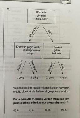 2.
de Imagen
ax
Kromatin ipliğin kısalıp
kalınlaşmasıyla
oluşur.
Mutasyon
Hücrenin
yönetici
molekülüdür.
Kromozom
A) 1.
Sitoplazma
1. çıkış 2. çıkış
hoold
no niğiblabla
translo
DNA
B) 2.
ab AMO abn
bhat ev
DNA'nın
görev
birimidir.
Nükleotit
usish
3. çıkış
(A
Verilen etkinlikte ifadelere karşılık gelen kavramın
olduğu ok yönünde ilerlenerek çıkışa ulaşılacaktır.
C) 3.
Buna göre Ali, yukarıda verilen etkinlikte tam
puan aldığına göre kaçıncı çıkışa ulaşmıştır?
Gen
4. çıkış
D) 4.