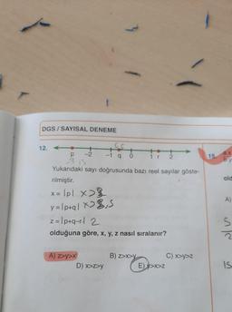 DGS/SAYISAL DENEME
12.
+
P-2
315
Yukarıdaki sayı doğrusunda bazı reel sayılar göste-
rilmiştir.
x = lpl x>
X
y=1p+q|x>₁S
A) z>y>x
+
-1 q
z=1p+q-r | 2
olduğuna göre, x, y, z nasıl sıralanır?
D) x>z>y
+2
1 r
2
B) z>x>Y
E) >x>Z
C) x>y>z
15.
a.x
b.y
old
A)
S
IS