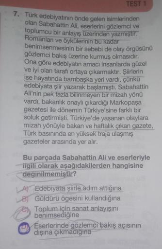 TEST 1
7. Türk edebiyatının önde gelen isimlerinden
olan Sabahattin Ali, eserlerini gözlemci ve
toplumcu bir anlayış üzerinden yazmıştır.
Romanları ve öykülerinin bu kadar
benimsenmesinin bir sebebi de olay örgüsünü
gözlemci bakış üzerine kurmuş olmasıdır.