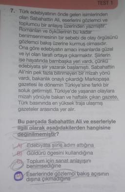 TEST 1
7. Türk edebiyatının önde gelen isimlerinden
olan Sabahattin Ali, eserlerini gözlemci ve
toplumcu bir anlayış üzerinden yazmıştır.
Romanları ve öykülerinin bu kadar
benimsenmesinin bir sebebi de olay örgüsünü
gözlemci bakış üzerine kurmuş olmasıdır.
Ona göre edebiyatın amacı insanlarda güzel
ve iyi olan tarafı ortaya çıkarmaktır. Şiirlerin
ise hayatında bambaşka yeri vardı, çünkü
edebiyata şiir yazarak başlamıştı. Sabahattin
Ali'nin pek fazla bilinmeyen bir mizah yönü
vardı, bakanlık onaylı çıkardığı Markopaşa
gazetesi ile dönemin Türkiye'sine farklı bir
soluk getirmişti. Türkiye'de yaşanan olaylara
mizah yönüyle bakan ve haftalık çıkan gazete,
Türk basınında en yüksek traja ulaşmış
gazeteler arasında yer alır.
Bu parçada Sabahattin Ali ve eserleriyle
iigili olarak aşağıdakilerden hangisine
değinilmemiştir?
A) Edebiyata şiirle adım attığına
B) Güldürü ögesini kullandığına
Toplum için sanat anlayışını
benimsediğine
Eserlerinde gözlemci bakış açısının
dışına çıkmadığına