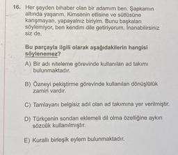 16. Her şeyden bihaber olan bir adamım ben. Şapkamın
altında yaşarım. Kimsenin etlisine ve sütlüsüne
karışmayan, yapayalnız biriyim. Bunu başkaları
söylemiyor, ben kendim dile getiriyorum. İnanabilirsiniz
siz de.
Bu parçayla ilgili olarak aşağıdakilerin hangisi
söylenemez?
A) Bir adı niteleme görevinde kullanılan ad takımı
bulunmaktadır.
B) Özneyi pekiştirme görevinde kullanılan dönüşlülük
zamiri vardır.
C) Tamlayanı belgisiz adil olan ad takımına yer verilmiştir.
D) Türkçenin sondan eklemeli dil olma özelliğine aykırı
sözcük kullanılmıştır.
E) Kurallı birleşik eylem bulunmaktadır.