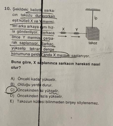 10. Şekildeki balistik sarka-
cin takozu duruyorken
eşit kütleli X ve Ymermi-
Teri arka arkaya aynı hız-
la gönderiliyor. arkacan
önce Y mermis çarpa-
rak saplanıyor. Sarkaç,
yükselip tekrar denge
X
konumuna geldiği anda X mermisi saplanıyor.
A) Önceki kad