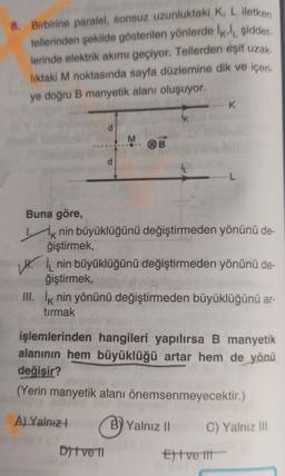 8. Birbirine paralel, sonsuz uzunluktaki K, L iletken
tellerinden şekilde gösterilen yönlerde İk, şiddet.
lerinde elektrik akımı geçiyor. Tellerden eşit uzak.
lıktaki M noktasında sayfa düzlemine dik ve içeri
ye doğru B manyetik alanı oluşuyor.
d
d
M
Ditve 11
B
İK
Buna göre,
Ik nin büyüklüğünü değiştirmeden yönünü de-
ğiştirmek,
--K
Hinin büyüklüğünü değiştirmeden yönünü de-
ğiştirmek,
III. İk nin yönünü değiştirmeden büyüklüğünü ar-
tırmak
By Yalnız II
L
işlemlerinden hangileri yapılırsa B manyetik
alanının hem büyüklüğü artar hem de yönü
değişir?
(Yerin manyetik alanı önemsenmeyecektir.)
A) Yalnız
Et ve tit
C) Yalnız III