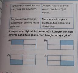 1.
Birine yardımım dokunun-
ca çocuk gibi sevinirim.
Bugün okulda etüde ka-
lacağımdan seninle maça
gelemem.
A)
C)
Amaç-sonuç ilişkisinin bulunduğu kutucuk renklen-
dirilirse aşağıdaki şekillerden hangisi ortaya çıkar?
B)
Annem, hayırlı bir evlat
olalım diye bize öğüt
verirdi.
Rixels
Mehmet sınıf başkanı
olunca bütün planlarımız
alt üst oldu.
D)