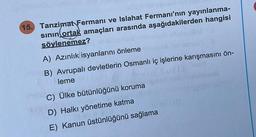 15. Tanzimat Fermanı ve Islahat Fermanı'nın yayınlanma-
sının ortak amaçları arasında aşağıdakilerden hangisi
söylenemez?
A) Azınlık isyanlarını önleme
in B) Avrupalı devletlerin Osmanlı iç işlerine karışmasını ön-
leme
C) Ülke bütünlüğünü koruma
D) Halkı yönetime katma
E) Kanun üstünlüğünü sağlama