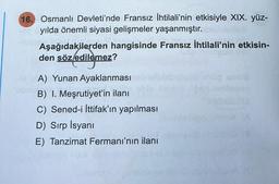 16. Osmanlı Devleti'nde Fransız İhtilali'nin etkisiyle XIX. yüz-
yılda önemli siyasi gelişmeler yaşanmıştır.
Aşağıdakilerden hangisinde Fransız İhtilali'nin etkisin-
den söz edilemez?
A) Yunan Ayaklanması
B) I. Meşrutiyet'in ilanı
C) Sened-i İttifak'ın yapılması
D) Sırp İsyanı
E) Tanzimat Fermanı'nın ilanı