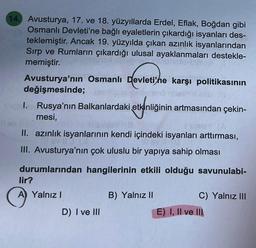 14. Avusturya, 17. ve 18. yüzyıllarda Erdel, Eflak, Boğdan gibi
Osmanlı Devleti'ne bağlı eyaletlerin çıkardığı isyanları des-
teklemiştir. Ancak 19. yüzyılda çıkan azınlık isyanlarından
Sırp ve Rumların çıkardığı ulusal ayaklanmaları destekle-
memiştir.
Avusturya'nın Osmanlı Devleti'ne karşı politikasının
değişmesinde;
I. Rusya'nın Balkanlardaki etkinliğinin artmasından çekin-
mesi,
II. azınlık isyanlarının kendi içindeki isyanları arttırması,
III. Avusturya'nın çok uluslu bir yapıya sahip olması
durumlarından hangilerinin etkili olduğu savunulabi-
lir?
A Yalnız I
D) I ve III
B) Yalnız II
C) Yalnız III
E) I, II ve III