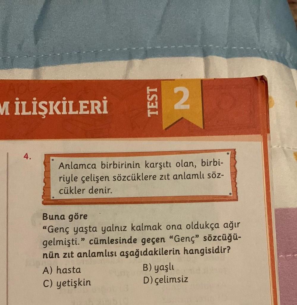 M İLİŞKİLERİ
4.
TEST
2
Anlamca birbirinin karşıtı olan, birbi-
riyle çelişen sözcüklere zıt anlamlı söz-
cükler denir.
A) hasta
C) yetişkin
Buna göre
"Genç yaşta yalnız kalmak ona oldukça ağır
gelmişti." cümlesinde geçen "Genç" sözcüğü-
nün zıt anlamlısı a