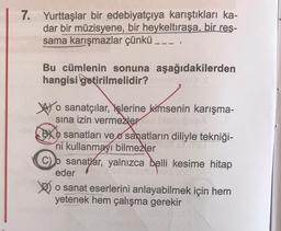 7. Yurttaşlar bir edebiyatçıya karıştıkları ka-
dar bir müzisyene, bir heykeltıraşa, bir res-
sama karışmazlar çünkü ___
Bu cümlenin sonuna aşağıdakilerden
hangisi getirilmelidir?
o sanatçılar, işlerine kimsenin karışma-
sına izin vermezler o
BXO sanatları ve sanatların diliyle tekniği-
ni kullanmayı bilmezler
BO
C) sanatlar, yalnızca belli kesime hitap
eder
o sanat eserlerini anlayabilmek için hem
yetenek hem çalışma gerekir