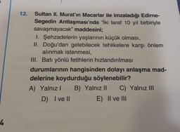 4
12.
Sultan II. Murat'ın Macarlar ile imzaladığı Edirne-
Segedin Antlaşması'nda "İki taraf 10 yıl birbiriyle
savaşmayacak" maddesini;
I. Şehzadelerin yaşlarının küçük olması,
II. Doğu'dan gelebilecek tehlikelere karşı önlem
alınmak istenmesi,
III. Batı yönlü fetihlerin hızlandırılması
durumlarının hangisinden dolayı anlaşma mad-
delerine koydurduğu söylenebilir?
A) Yalnız I B) Yalnız II C) Yalnız III
D) I ve II
E) II ve III