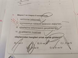 9.
9.
D)
Mayoz I ve mayoz II evrelerinde,
I. sentromer bölünmesi
kromozomun nükleotit diziliminin değişmesi,
III. sitoplazma bölünmesinin gerçekleşmesi,
IV. iğ ipliklerinin kısalması
olaylarından hangileri ortak olarak gözlenir?
A) ve Il
B) III ve W
Che
D, Il ve IV
q
C) I, II ve IV
E) IIII ve IV
noton