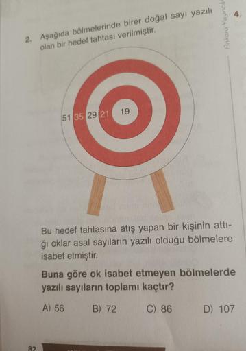 2. Aşağıda bölmelerinde birer doğal sayı yazılı
olan bir hedef tahtası verilmiştir.
82
51 35 29 21
19
Ankara Yayıncılı
Bu hedef tahtasına atış yapan bir kişinin attı-
ğı oklar asal sayıların yazılı olduğu bölmelere
isabet etmiştir.
4.
Buna göre ok isabet e