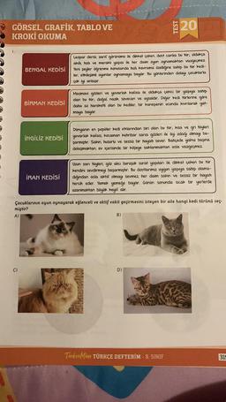 GÖRSEL, GRAFİK, TABLO VE
KROKİ OKUMA
BENGAL KEDİSİ
C)
BİRMAN KEDİSİ
İNGİLİZ KEDİSİ
İRAN KEDİSİ
749
Leopar derisi, zarif görünümü ile dikkat çeken, dost canlısı bu tür; oldukça
akıllı, hızlı ve meraklı yapısı ile her daim oyun oynamaktan vazgeçmez.
Yeni şeyler öğrenme konusunda hızlı kavrama özelliğine sahip bu tür kedi-
ler, etkileşimli oyunlar oynamaya bayılır. Bu yönlerinden dolayı çocuklarla
çok iyi anlaşır.
Masmavi gözleri ve yuvarlak kafası ile oldukça çekici bir yapıya sahip
olan bu tür; doğal, nazik, sevecen ve uysaldır. Diğer kedi türlerine göre
daha az hareketli olan bu kediler, bir kanepenin ucunda kıvrılarak yat-
maya bayılır.
20
Dünyanın en popüler kedi ırklarından biri olan bu tür; kısa ve gri tüyleri
yuvarlak kafası, kocaman kehribar sarısı gözleri ile ilgi odağı olmayı ba-
şarmıştır. Sakin, huzurlu ve sessiz bir hayatı sever. Bahçede yalnız başına
dolaşmaktan, ev içerisinde bir köşeye saklanmaktan asla vazgeçmez.
Çocuklarının oyun oynayarak eğlenceli ve aktif vakit geçirmesini isteyen bir aile hangi kedi türünü seç-
miştir?
A)
Uzun sarı tüyleri, göz alıcı buruşuk surat yapıları ile dikkat çeken bu tür
kendini sevdirmeyi başarmıştır. Bu dostlarımız uygun yapıya sahip olama-
dığından asla aktif olmayı sevmez, her daim sakin ve sessiz bir hayatı
tercih eder. Yemek yemeğe bayılır. Günün sonunda sıcak bir yerlerde
uzanmaktan büyük keyif alır.
B)
D)
TurkceMino TÜRKÇE DEFTERİM - 8. SINIF
319