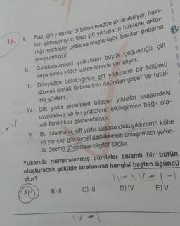 18.
I.
II.
Bazı çift yıldızlar birbirine madde aktarabiliyor, bazı-
ları aktaramıyor; bazı çift yıldızların birbirine aktar-
dığı maddeler patlama oluşturuyor, bazıları patlama
oluşturmuyor.
Galaksimizdeki yıldızların büyük çoğunluğu çift
veya çoklu yıldız sistemlerinde yer alıyor.
III. Dünyadan bakıldığında çift yıldızların bir bölümü
düzenli olarak birbirlerinin önünden geçer ve tutul-
ma gösterir.
IV. Çift yıldız sistemleri bileşen yıldızlar arasındaki
uzaklıklara ve bu yıldızların etkileşimine bağlı ola-
rak farklılıklar gösterebiliyor.
L
6
V. Bu tutulmalar, çift yıldız sistemindeki yıldızların kütle
ve yarıçap gibi temel özelliklerinin anlaşılması yolun-
da önemli gözlemsel bilgiler sağlar.
B) II
C) III
S
A
Yukarıda numaralanmış cümleler anlamlı bir bütün
oluşturacak şekilde sıralanırsa hangisi baştan üçüncü
olur?
11-\V -|-|
AH
D) IV
E) V
IV
R
M