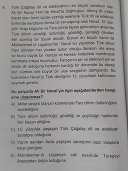 4.
Türk Çağatay dil ve edebiyatının en büyük sanatçısı olan
Ali Şir Nevai 1441'de Herat'ta doğmuştur. Altmış iki yıldan
ibaret olan ömrü içinde yazdığı eserlerle Türk dil ve edebiyat
tarihinde kendisine ölmez bir yer yapmış olan Nevaî, 15. yüz-
yılın Arap bilgisine ve Fars şiirine tapan gelenekleri arasında
Türk dilinin yüceliği, üstünlüğü, güzelliği, genişliği davaları
ileri sürmüş bir büyük dilcidir. Bunun en büyük kanıtı da
Muhakemet-ül Lûgateyn'dir. Nevaî bu yapıtında Türk dilinin
Fars dilinden her yönden üstün olduğu davasını ele almış
ve bunu büyük bir inançla ve herkesi kolaylıkla inandıracak
kanıtlarla ortaya koymuştur. Farsçanın şiir ve edebiyat için en
üstün dil olduğuna herkesin kandığı bir dönemde bu davayı
ileri sürmek bile büyük bir ulus sevgisinin damgasıdır. Bu
bakımdan Nevaî'yi Türk dilciliğinin 15. yüzyıldaki kahramanı
saymak gerekir.
Bu parçada Ali Şir Nevaî'yle ilgili aşağıdakilerden hangi-
sine ulaşılamaz?
A) Millet sevgisi taşıyan karakteriyle Fars dilinin üstünlüğünü
reddettiğine
B) Türk dilinin üstünlüğü, güzelliği ve güçlülüğü hakkında
fikir beyan ettiğine
C) 15. yüzyılda yaşayan Türk Çağatay dil ve edebiyatı
sanatçısı olduğuna
D) Yarım asırdan fazla yaşayan sanatçının bazı kalıplara
karşı çıktığına
E) Muhakemet-ül Lügateyn adlı eserinde Türkçeyi
Arapçadan üstün tuttuğuna