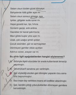 4
Selam olsun bizden güzel dünyaya
Bahçelerde hâlâ güller açar mı
Selam olsun sonsuz güneşe, aya
Işıklar, gölgeler suda oynar mi
Hepsi güzeldi kar, tipi, fırtına
Günlerin geçişi, ardı ardına
Hasretsiz bir kanat şakırtısına
Mavi gökte kuşlar yine uçar mi
Uzak, çok uzağız şimdi ışıktan
Çocuk sesinden, gül ve sarmaşıktan
Dönmeyen gemiler olduk açıktan
Adımızı soran, arayan var mı
Bu şiirle ilgili aşağıdakilerden hangisi söylenemez?
A Birbiriyle ilişkili sözcükler bir arada kullanılarak tenasüp
yapılmıştır.
Los Tecahülüarif sanatına yer verilmiştir.
Şair söylediği sözden geri dönüşler yaparak rücu sana-
tına başvurmuştur.
b) Bazı insan dışı varlıklara insana ait özellikler aktarılmıştır.
E) Şair, kendini çıktığı yoluculuklardan dönmeyen gemilere
benzetmiştir.