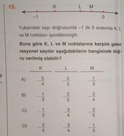 i
15.
0
Yukarıdaki sayı doğrusunda -1 ile 0 arasında K, L
ve M noktaları işaretlenmiştir.
A)
B)
Buna göre K, L ve M noktalarına karşılık gelen
rasyonel sayılar aşağıdakilerin
ru verilmiş olabilir?
hangisinde doğ-
C)
-1
D)
K
K
07/10 w/- c/ - Alco
L M
L
A/W A/W O/N G/N
w/ G/N A/w w/ - 3