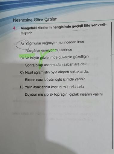Nesnesine Göre Çatılar
4. Aşağıdaki dizelerin hangisinde geçişli fiile yer veril-
miştir?
A) Yağmurlar yağmıyor mu inceden ince
Rüzgârlar esmiyor mu serince
B) Ve büyür gözlerimde güvercin güzelliğin
Sonra bıkıp usanmadan sabahlara dek
C) Nasıl ağlamıştın 