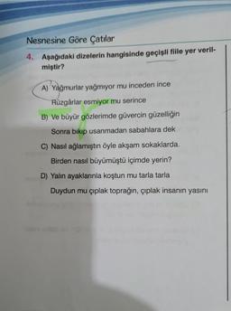 Nesnesine Göre Çatılar
4. Aşağıdaki dizelerin hangisinde geçişli fiile yer veril-
miştir?
A) Yağmurlar yağmıyor mu inceden ince
Rüzgârlar esmiyor mu serince
B) Ve büyür gözlerimde güvercin güzelliğin
Sonra bıkıp usanmadan sabahlara dek
C) Nasıl ağlamıştın öyle akşam sokaklarda.
Birden nasıl büyümüştü içimde yerin?
D) Yalın ayaklarınla koştun mu tarla tarla
Duydun mu çıplak toprağın, çıplak insanın yasını