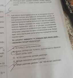 n bir
Sine,
oşalt-
ahibi
ekler
dam,
luğu,
çin;
IV
ebilir.
işir.
-n (;)
E) V
E) Oturduğum şehri, geçtiğim sokaklan, binaları, ağaçlar,
insanlan tanımak () onlarla ünsiyet (yakınlık) kurmak
isterim.
11. Açık oturum da bir başkan ve en az üç konuşmacı bulunur.
Başkanın konuyu ana hatlarıyla dinleyicilere açması ve
konuşmacıları tanıtması ile başlar. Başkanın sözvermesiyle
öteki konuşmacılar belli bir süreyle sınırlı olan konuşmalarını
yaparlar. Başkan önceden not aldığı konuşmaları özetler,
birbiriyle ilişkilendirir: yakın ve zıt görüşleri gruplandırarak
konunun açılımını ve yönlendirilmesini sağlar. Aradaki kısır
tartışmaları, çatışmaları bir takım müdahalelerle önler. Süreyi
aşan, konu dışına çıkan ya da tartışmayı kişileşdiren konuş-
macıları uyarır.
Bu parçanın noktalama ve imlasıyla ilgili olarak aşağı-
dakilerden hangisi söylenemez?
İki nokta (:) yanlış kullanılmıştır.
BÜnsüz sertleşmesi kuralına uyulmamasına dayanan
yazım yanlışı vardır.
C) "ki"nin yazımında yanlışlık yapılmıştır.
D) Birleşik kelimelerin yazımı yanlıştır.
EX Bitişik yazılması gereken "-de" hâl eki ayrı yazılmıştır.
AUTORO