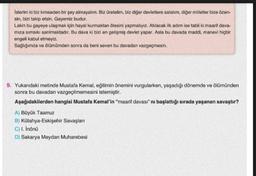 İsterim ki biz kimseden bir şey almayalım. Biz üretelim, biz diğer devletlere satalım, diğer milletler bize özen-
sin, bizi takip etsin. Gayemiz budur.
Lakin bu gayeye ulaşmak için hayal kurmaktan ötesini yapmalıyız. Atılacak ilk adım ise tabii ki maarif dava-
mıza sımsıkı sarılmaktadır. Bu dava ki bizi en gelişmiş devlet yapar. Asla bu davada maddi, manevi hiçbir
engeli kabul etmeyiz.
Sağlığımda ve ölümümden sonra da beni seven bu davadan vazgeçmesin.
9. Yukarıdaki metinde Mustafa Kemal, eğitimin önemini vurgularken, yaşadığı dönemde ve ölümünden
sonra bu davadan vazgeçilmemesini istemiştir.
Aşağıdakilerden hangisi Mustafa Kemal'in "maarif davası" ni başlattığı sırada yaşanan savaştır?
A) Büyük Taarruz
B) Kütahya-Eskişehir Savaşları
C) I. İnönü
D) Sakarya Meydan Muharebesi