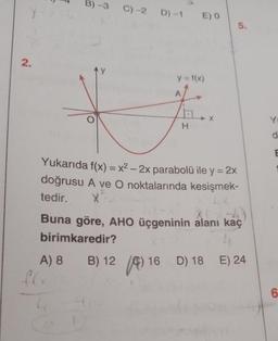 2.
B) -3 C)-2 D) -1
A) 8
16
L(x
E) 0
y = f(x)
Z.
H
Yukarıda f(x) = x² - 2x parabolü ile y = 2x
doğrusu A ve O noktalarında kesişmek-
tedir. X
X
Buna göre, AHO üçgeninin alanı kaç
birimkaredir?
B) 12
5.
16 D) 18
16
D) 18 E) 24
Y
d
E
6