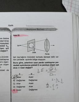 Optik
min önüne
zeyi biraz
üzeydekl
ddeti E
şen ışık
değişir?
n önünde-
zaklaşırsa
smı dışarı-
ye düşen
ir.
iddeti de
Işık
UYGULAMA BÖLÜMÜ
Delik
Perde
Işık kaynağının önündeki levhada dairesel delik var-
ken perdede aydınlık bölge oluşuyor.
E
A Azalır
B) Değişmez
C) Artar
D) Değişmez
E) Azalır
Buna göre, yeterince uzun perde uzaklaşırsa per-
dedeki aydınlanma şiddeti E ve perdeye düşen ışık
akısı nasıl değişir?
LE
Azalır
Değişmez
Azalır
Artar
Değişmez
fo
==t₂ d