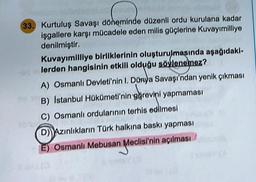 33. Kurtuluş Savaşı döneminde düzenli ordu kurulana kadar
işgallere karşı mücadele eden milis güçlerine Kuvayımilliye
denilmiştir.
Kuvayımilliye birliklerinin oluşturulmasında aşağıdaki-
lerden hangisinin etkili olduğu söylenemez?
A) Osmanlı Devleti'nin I. Dünya Savaşı'ndan yenik çıkması
B) Istanbul Hükümeti'nin görevini yapmaması
C) Osmanlı ordularının terhis edilmesi
DAzınlıkların Türk halkına baskı yapması
E) Osmanlı Mebusan Meclisi'nin açılması