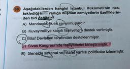 36. Aşağıdakilerden hangisi İstanbul Hükümeti'nin des-
teklediği milli varlığa düşman cemiyetlerin özelliklerin-
den biri değildir?
A) Mandacılık fikrini savunmuşlardır.
B) Kuvayımilliye karşıtı faaliyetlere destek verilmiştir.
C)) İtilaf Devletleri tarafından desteklenmiştir. B
D) Sivas Kongresi'nde faaliyetlerini birleştirmiştir.
E) Genelde saltanat ve hilafet yanlısı politikalar izlenmiştir.