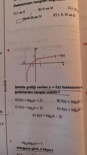 4
ti-
)4
karekök
6.
ifadelerinden hangile
A) I ve II
7.
DH, Ive IV
-2
AY
B) II ve III
1
A) 7
mthsgol bisbande
1
A) f(x) = log3(x + 2)
C) f(x) = log₂ (x + 2)
C) I, III v
E) I, II, III ve IV
- y = f(x)
log₂ (log3x) = 1
olduğuna göre, x kaçtır?
Şekilde grafiğ