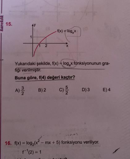 karekök
15.
f(x) = log₂x
X
Yukarıdaki şekilde, f(x) = log₂x fonksiyonunun gra-
fiği verilmiştir.
Buna göre, f(4) değeri kaçtır?
A) - B) 2 C) -5/22
D) 3
not 001
16. f(x) = log₂ (x² - mx + 5) fonksiyonu veriliyor.
f¹(2) = 1
E) 4