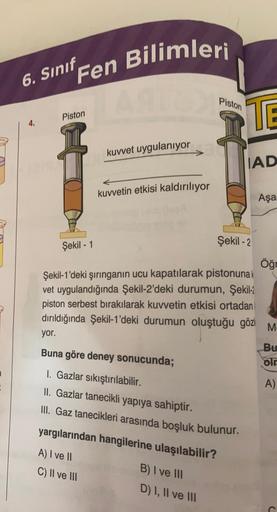 6. Sınıf Fen Bilimleri
Piston
Şekil - 1
kuvvet uygulanıyor
kuvvetin etkisi kaldırılıyor
Piston
TE
B) I ve III
D) I, II ve III
IAD
Şekil -2
Şekil-1'deki şırınganın ucu kapatılarak pistonunak
vet uygulandığında Şekil-2'deki durumun, Şekil-2
piston serbest bı