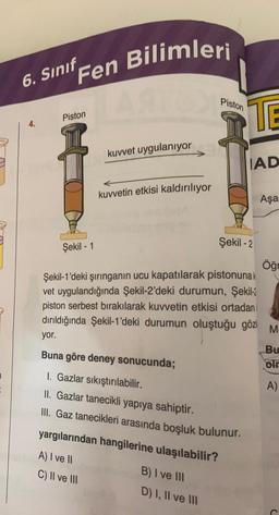 6. Sınıf Fen Bilimleri
Piston
Şekil - 1
kuvvet uygulanıyor
kuvvetin etkisi kaldırılıyor
Piston
TE
B) I ve III
D) I, II ve III
IAD
Şekil -2
Şekil-1'deki şırınganın ucu kapatılarak pistonunak
vet uygulandığında Şekil-2'deki durumun, Şekil-2
piston serbest bırakılarak kuvvetin etkisi ortadan
dırıldığında Şekil-1'deki durumun oluştuğu göz
yor.
Buna göre deney sonucunda;
1. Gazlar sıkıştırılabilir.
II. Gazlar tanecikli yapıya sahiptir.
III. Gaz tanecikleri arasında boşluk bulunur.
yargılarından hangilerine ulaşılabilir?
A) I ve II
C) II ve III
Aşa
Öğr
M
Bu
olr
A)
C