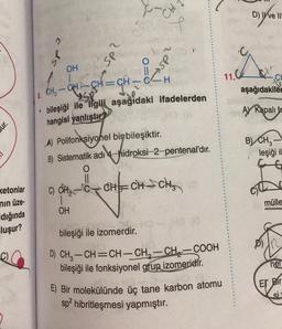 ur.
ketonlar
mın üze-
dığında
luşur?
cds
I
OH
C)
2d5.
SP
OH
010
bH=CH²=CH
8, CH, quy
GH ~
bileşiği ile ilgili aşağıdaki ifadelerden
hangisi yanlıştır?
CH
2dsk
A) Polifonksiyonel bir bileşiktir.
B) Sistematik adı-hidroksi-2-pentenal'dır.
||
bileşiği ile izomerdir.
"CH
CH₂-C-CH=CH-CH₂
D) CH₂-CH=CH-CH₂-CH₂-COOH
bileşiği ile fonksiyonel grup izomeridir.
E) Bir molekülünde üç tane karbon atomu
sp² hibritleşmesi yapmıştır.
11.C
D) ve III
aşağıdakiler
A) Kapali fe
B) CH3
leşiği il
D)
mülle
nel
Er Bir
si