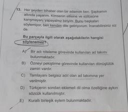 13. Her şeyden bihaber olan bir adamım ben. Şapkamın
altında yaşarım. Kimsenin etlisine ve sütlüsüne
karışmayan, yapayalnız biriyim. Bunu başkaları
söylemiyor, ben kendim dile getiriyorum. İnanabilirsiniz siz
de.
Bu parçayla ilgili olarak aşağıdakilerin hangisi
söylenemez?
A) Bir adı niteleme görevinde kullanılan ad takımı
bulunmaktadır.
B) Özneyi pekiştirme görevinde kullanılan dönüşlülük
zamiri vardır.
C) Tamlayanı belgisiz adıl olan ad takımına yer
verilmiştir.
D) Türkçenin sondan eklemeli dil olma özelliğine aykırı
sözcük kullanılmıştır.
E) Kurallı birleşik eylem bulunmaktadır.