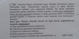 1. XIII. Yüzyılda Moğol istilasından kaçıp Alâeddin Keykubad'a sığınan
Necmeddin Razi; "Müslümanlar emniyet, asayiş ve rahatı Selçuklu
hanedanının mübarek çetri gölgesinde buldular. Bu dindar padişahlar
zamanında yapılan medreseler, camiler, köprüler ve diğer hayır müesseseleri
hiçbir devirde yapılmamış; âlimlere ve halka gösterilen şefkat ve merhamet,
girişilen gazalar ve kazanılan zaferler hiçbir zamanda vuku bulmamıştır."
Demiştir.
Buna göre Türkiye Selçuklu Devleti ile ilgili olarak aşağıdakilerden
hangisine ulaşılamaz?
A) İmar çalışmalarına önem verdiklerine
B) Vakıf kurma geleneğini başlattıklarına
C) Güçlü bir ordularının olduğuna
D) Bilim adamlarını himaye ettiklerine
E Güçlü bir sosyal ve kültürel yapı oluşturduklarına +
(2017 YGS)