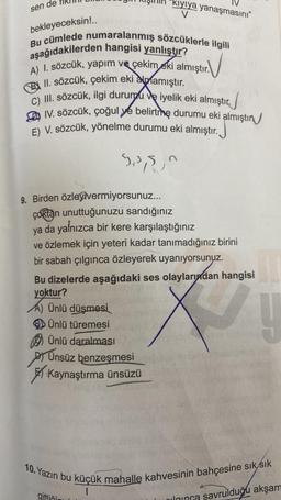 sen de
bekleyeceksin!..
Bu cümlede numaralanmış sözcüklerle ilgili
aşağıdakilerden hangisi yanlıştır?
A) I. sözcük, yapım ve çekim eki almıştır.
II. sözcük, çekim eki almamıştır.
C) III. sözcük, ilgi durumu ve iyelik eki almıştır.
IV. sözcük, çoğul ye belirtme durumu eki almıştır
E) V. sözcük, yönelme durumu eki almıştır.
$3,5,0
kıyıya yanaşmasını"
V
9. Birden özleyivermiyorsunuz...
çoktan unuttuğunuzu sandığınız
ya da yalnızca bir kere karşılaştığınız
ve özlemek için yeteri kadar tanımadığınız birini
bir sabah çılgınca özleyerek uyanıyorsunuz.
Bu dizelerde aşağıdaki ses olaylarından hangisi
yoktur?
A) Ünlü düşmesi
Ünlü türemesi
Ünlü daralması
Ünsüz benzeşmesi
Kaynaştırma ünsüzü
ina
gittiği
10. Yazın bu küçük mahalle kahvesinin bahçesine sık sık
1
na savrulduğu akşam
olgunca