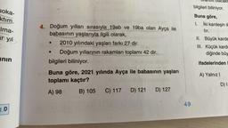 soka-
ktım.
Ima-
ar yıl
anın
1.D
4. Doğum yılları sırasıyla 19ab ve 19ba olan Ayça ile
babasının yaşlarıyla ilgili olarak,
2010 yılındaki yaşları farkı 27 dir.
Doğum yıllarının rakamları toplamı 42 dir.
●
bilgileri biliniyor.
Buna göre, 2021 yılında Ayça ile babasının yaşları
toplamı kaçtır?
A) 98
B) 105
C) 117 D) 121
D) 127
49
olacakt
bilgileri biliniyor.
Buna göre,
1. İki kardeşin il
tır.
II. Büyük karde
III. Küçük karde
diğinde büy
ifadelerinden
A) Yalnız I
D) I