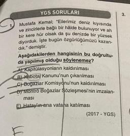 YGS SORULARI
Mustafa Kemal; "Ellerimiz deniz kıyısında
ve zincirlerle bağlı bir hâlde bulunuyor ve ah
bir kere hür olsak da şu denizde bir yüzsek
diyorduk. İşte bugün özgürlüğümüzü kazan-
dık." demiştir.
Aşağıdakilerden hangisinin bu doğrultu-
da yapılmış olduğu söylenemez?
A) Kapitülasyonların kaldırılması
B) Kabotaj Kanunu'nun çıkarılması
C)-Boğazlar Komisyonu'nun kaldırılması
D) Montrö Boğazlar Sözleşmesi'nin imzalan-
masi
E) Hatay'in ana vatana katılması
H
(2017 - YGS)
3.