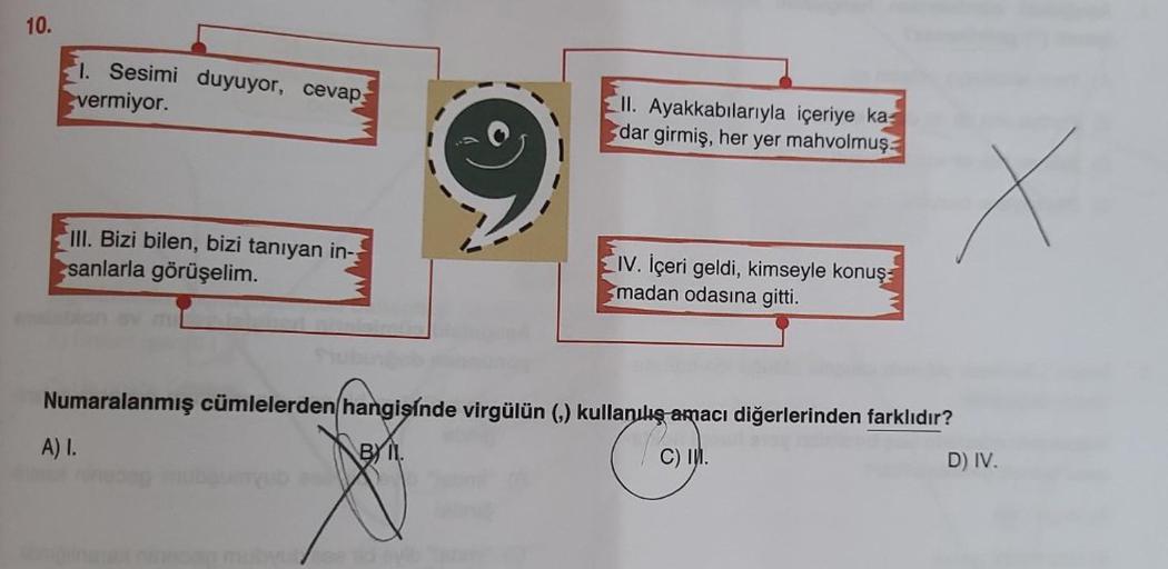 10.
1. Sesimi duyuyor, cevap:
vermiyor.
III. Bizi bilen, bizi tanıyan in-
sanlarla görüşelim.
II. Ayakkabılarıyla içeriye ka
dar girmiş, her yer mahvolmuş
A) I.
IV. İçeri geldi, kimseyle konuş
madan odasına gitti.
Numaralanmış cümlelerden hangisinde virgül