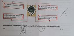 10.
1. Sesimi duyuyor, cevap:
vermiyor.
III. Bizi bilen, bizi tanıyan in-
sanlarla görüşelim.
II. Ayakkabılarıyla içeriye ka
dar girmiş, her yer mahvolmuş
A) I.
IV. İçeri geldi, kimseyle konuş
madan odasına gitti.
Numaralanmış cümlelerden hangisinde virgülün (,) kullanılış amacı diğerlerinden farklıdır?
BYN.
C) II.
D) IV.