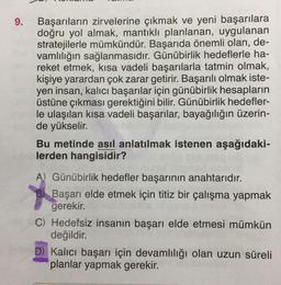 9. Başarıların zirvelerine çıkmak ve yeni başarılara
doğru yol almak, mantıklı planlanan, uygulanan
stratejilerle mümkündür. Başarıda önemli olan, de-
vamlılığın sağlanmasıdır. Günübirlik hedeflerle ha-
reket etmek, kısa vadeli başarılarla tatmin olmak,
kişiye yarardan çok zarar getirir. Başarılı olmak iste-
yen insan, kalıcı başarılar için günübirlik hesapların
üstüne çıkması gerektiğini bilir. Günübirlik hedefler-
le ulaşılan kısa vadeli başarılar, bayağılığın üzerin-
de yükselir.
Bu metinde asıl anlatılmak istenen aşağıdaki-
lerden hangisidir?
A) Günübirlik hedefler başarının anahtarıdır.
Başarı elde etmek için titiz bir çalışma yapmak
gerekir.
C) Hedefsiz insanın başarı elde etmesi mümkün
değildir.
D) Kalıcı başarı için devamlılığı olan uzun süreli
planlar yapmak gerekir.