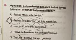 8.
Aşağıdaki gelişmelerden hangisi I. İnönü Savaşı
WEX 10501 (A
lesmesinA
sonuçları arasında bulunmamaktadır?
y
worde
A) İstiklal Marşı kabul edildi.
rihed (0
B Fransa Anadolu'dan çekilme kararı aldı.
Sala Kak
C) Londra Konferansı düzenlendi.
D) Rusya ile Moskova Antlaşması imzalandı.
E) Teşkilat-ı Esasiye Kanunu çıkartıldı.
NEPSON
(13