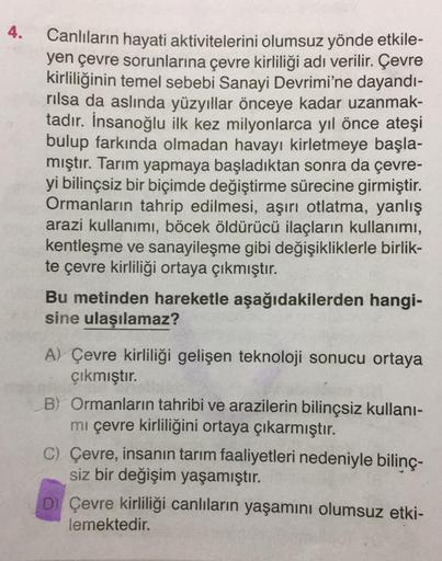 4.
Canlıların hayati aktivitelerini olumsuz yönde etkile-
yen çevre sorunlarına çevre kirliliği adı verilir. Çevre
kirliliğinin temel sebebi Sanayi Devrimi'ne dayandı-
rılsa da aslında yüzyıllar önceye kadar uzanmak-
tadır. İnsanoğlu ilk kez milyonlarca yı