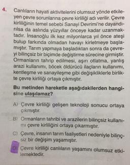 4.
Canlıların hayati aktivitelerini olumsuz yönde etkile-
yen çevre sorunlarına çevre kirliliği adı verilir. Çevre
kirliliğinin temel sebebi Sanayi Devrimi'ne dayandı-
rılsa da aslında yüzyıllar önceye kadar uzanmak-
tadır. İnsanoğlu ilk kez milyonlarca yıl önce ateşi
bulup farkında olmadan havayı kirletmeye başla-
mıştır. Tarım yapmaya başladıktan sonra da çevre-
yi bilinçsiz bir biçimde değiştirme sürecine girmiştir.
Ormanların tahrip edilmesi, aşırı otlatma, yanlış
arazi kullanımı, böcek öldürücü ilaçların kullanımı,
kentleşme ve sanayileşme gibi değişikliklerle birlik-
te çevre kirliliği ortaya çıkmıştır.
Bu metinden hareketle aşağıdakilerden hangi-
sine ulaşılamaz?
A) Çevre kirliliği gelişen teknoloji sonucu ortaya
çıkmıştır.
B) Ormanların tahribi ve arazilerin bilinçsiz kullanı-
mı çevre kirliliğini ortaya çıkarmıştır.
C) Çevre, insanın tarım faaliyetleri nedeniyle bilinç-
siz bir değişim yaşamıştır.
D) Çevre kirliliği canlıların yaşamını olumsuz etki-
lemektedir.