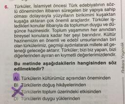6.
Türküler, İslamiyet öncesi Türk edebiyatının söz-
lü döneminden itibaren süregelen bir yapıya sahip
olması dolayısıyla yüzyılların birikimini kuşaktan
kuşağa aktaran çok önemli araçlardır. Türküler iş-
ledikleri konular itibarıyla da toplumun duygu ve dü-
şünce hazinesidir. Toplum yaşamının her anından
bireysel konulara kadar her şeyi barındırır. Kültür
hazinemizin en önemli ve edebî unsurlarından biri
olan türkülerimiz, geçmişi aydınlatarak millete ait ge-
leneği geleceğe aktarır. Türküler; bizi biz yapan, bizi
diğerlerinden ayıran en kıymetli değerlerimizdendir.
Bu metinde aşağıdakilerin hangisinden söz
edilmektedir?
A) Türkülerin kültürümüz açısından öneminden
B) Türkülerin doğuş hikâyelerinden
Türkülerin toplum üzerindeki etkisinden
D) Türkülerin duygu yüklerinden
Ankara Yayıncılık
