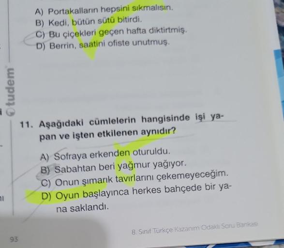 71
Otudem
93
A) Portakalların hepsini sıkmalısın.
B) Kedi, bütün sütü bitirdi.
C) Bu çiçekleri geçen hafta diktirtmiş.
D) Berrin, saatini ofiste unutmuş.
11. Aşağıdaki cümlelerin hangisinde işi ya-
pan ve işten etkilenen aynıdır?
A) Sofraya erkenden oturul