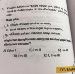 5.
var olma
Enerjinin korunumu; "Enerji vardan yok, yoktan v
Fakat bir türden başka bir türe dönüşebilir." şeklinde ta
edilir.
Buna göre,
çekiçle dövülen demirin Isınması,
II. sıcak su ilave edilen soğuk suyun ısınması,
Il elektrikle çalışan ısıtıcının odayı ısıtması
olaylardan hangilerinde enerji bir türden başka bir türe
dönüşerek korunur?
A) Yalnız I
D) II ve III
B) I ve II
C) I ve III
E) I, II ve III
TYT/Extra Fizik